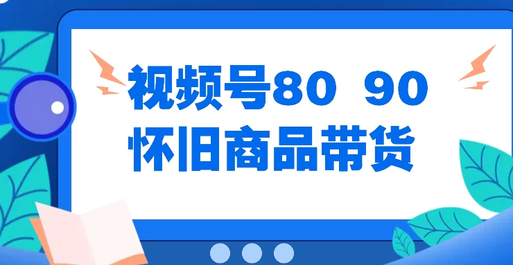 视频号8090 怀旧商品带货，无需复杂剪辑，每天十分钟，轻松日入300+-星云科技 adyun.org