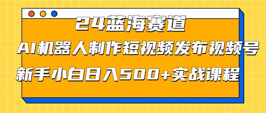 2024蓝海赛道，AI机器人制作短视频发布到视频号，新手小白日入500+实战课程-星云科技 adyun.org