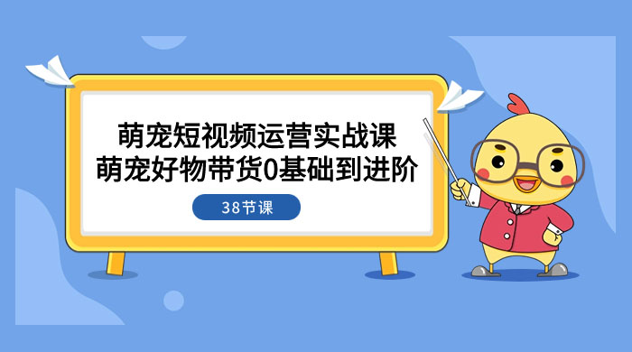 萌宠·短视频运营实战课：萌宠好物带货 0 基础到进阶（共 38 节课）-星云科技 adyun.org