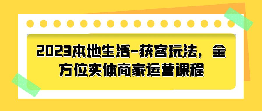 2023 本地生活获客玩法：全方位实体商家运营课程「10 节视频课」-星云科技 adyun.org