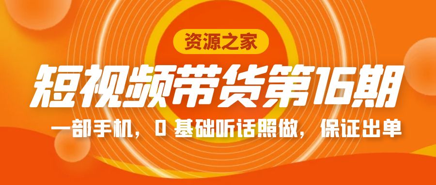 短视频带货第 16 期：一部手机，0 基础听话照做，保证出单完整版「赠 5 – 15 期」-星云科技 adyun.org