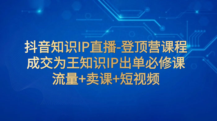 抖音知识 IP 直播 · 登顶营课程：成交为王知识 IP 出单必修课，流量+卖课+短视频-星云科技 adyun.org