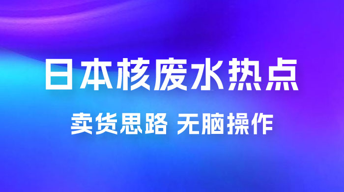 日本核废水热点卖货思路，两分钟一个作品无脑操作，学会思路轻松月入 2w+-星云科技 adyun.org