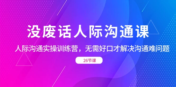 没废话人际沟通课，人际沟通实操训练营，无需好口才解决沟通难问题（共 26 节课）-星云科技 adyun.org