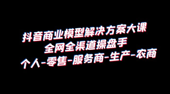 抖音商业模型解决方案大课：全网全渠道操盘手个人、零售、服务商、生产、农商-星云科技 adyun.org