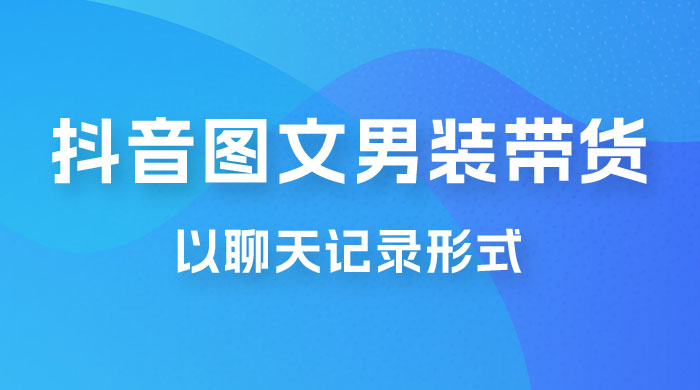 抖音图文男装带货新玩法：主以聊天记录形式，无脑操作轻松月入过万-星云科技 adyun.org