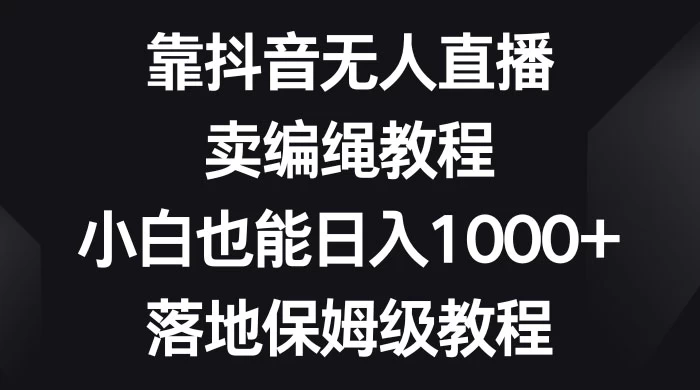 靠抖音无人直播，卖编绳教程，小白也能日入 1000+，落地保姆级教程-星云科技 adyun.org