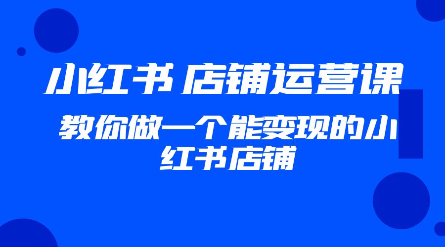 2023 小红书 · 店铺运营课：教你做一个能变现的小红书店铺-星云科技 adyun.org